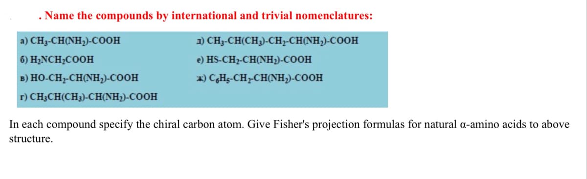 . Name the compounds by international and trivial nomenclatures:
a) CH3-CH(NH,)-COOH
1) CH3-CH(CH3)-CH,-CH(NH,)-COOH
6) H2NCH2COOH
e) HS-CH2-CH(NH2)-COOH
B) HO-CH-CH(NH,)-COOH
x) CHs-CH-CH(NH,)-COOH
r) CH3CH(CH3)-CH(NH2)-COOH
In each compound specify the chiral carbon atom. Give Fisher's projection formulas for natural a-amino acids to above
structure.
