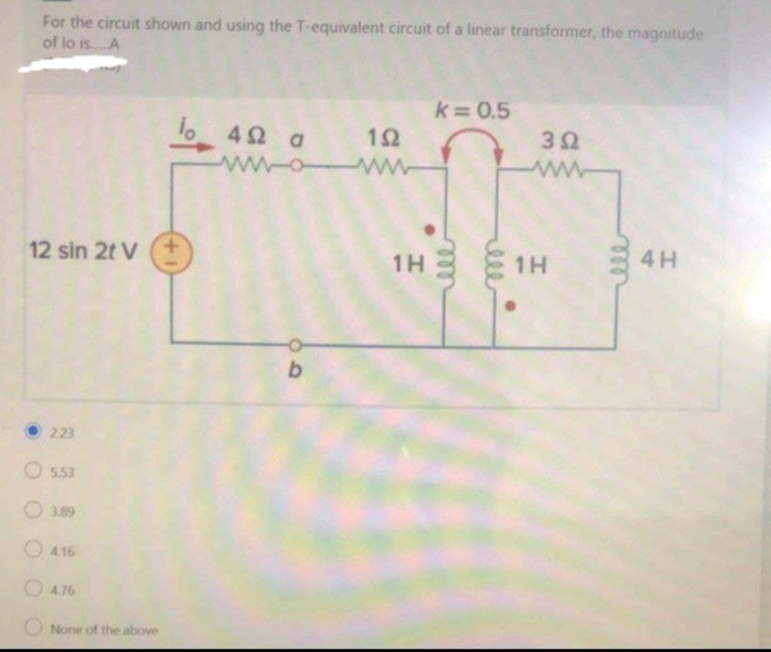 For the circuit shown and using the T-equivalent circuit of a linear transformer, the magnitude
of lo is..A
k 0.5
4Ω a
12
32
ww
ww
12 sin 2t V
4H
1H
1H
223
5.53
O 3.89
O4.16
O476
O None of the above
ell-
O O O O O0
