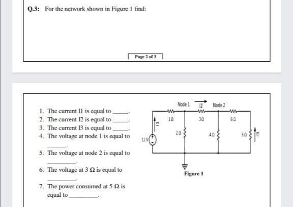 Q.3: For the network shown in Figure I find:
Page 2 of 3
Node 1
12
Node 2
1. The current Il is equal to
2. The current 12 is equal to
3. The current 13 is equal to
4. The voltage at node 1 is equal to
10
30
60
20
40
50
12 V
5. The voltage at node 2 is equal to
6. The voltage at 3 Q is equal to
Figure 1
7. The power consumed at 5 2 is
equal to
EI
