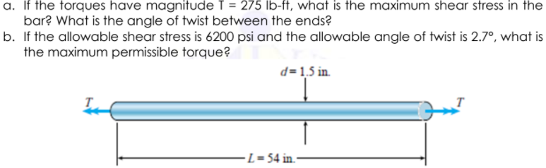 a. If the forques have magnitude T = 275 lb-ft, what is the maximum shear stress in the
bar? What is the angle of twist between the ends?
b. If the allowable shear stress is 6200 psi and the allowable angle of twist is 2.7°, what is
the maximum permissible torque?
d=1,5 in.
-L = 54 in.-
