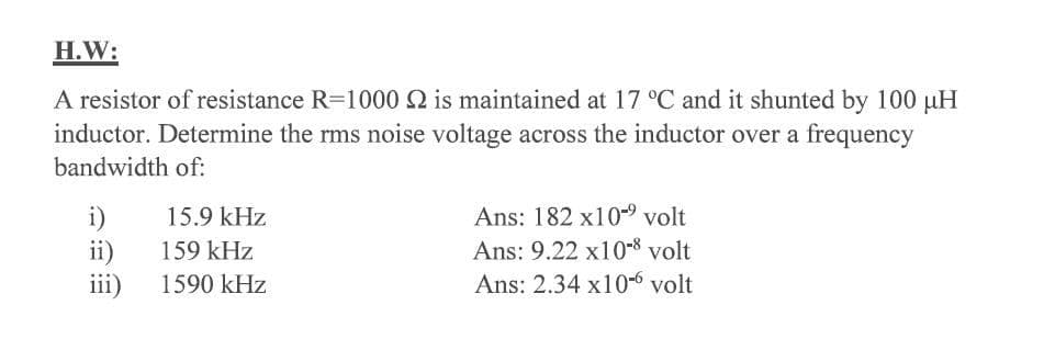 H.W:
A resistor of resistance R=1000 2 is maintained at 17 °C and it shunted by 100 µH
inductor. Determine the rms noise voltage across the inductor over a frequency
bandwidth of:
Ans: 182 x10-9 volt
i)
ii)
iii)
15.9 kHz
Ans: 9.22 x10-8 volt
Ans: 2.34 x10-6 volt
159 kHz
1590 kHz
