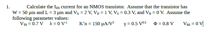 Calculate the Ips current for an NMOS transistor. Assume that the transistor has
W = 50 µm and L = 3 µm and Vc = 2 V, Vp = 1 V, Vs = 0.3 V, and VB = 0 V. Assume the
following parameter values:
VTo = 0.7 V 1 = 0 V1
1.
K’n = 150 µA/V²
Y = 0.5 V05
O = 0.8 V
VBs = 0 V|
