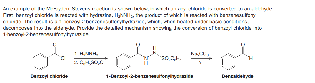 An example of the McFayden-Stevens reaction is shown below, in which an acyl chloride is converted to an aldehyde.
First, benzoyl chloride is reacted with hydrazine, H2NNH2, the product of which is reacted with benzenesulfonyl
chloride. The result is a 1-benzoyl-2-benzenesulfonylhydrazide, which, when heated under basic conditions,
decomposes into the aldehyde. Provide the detailed mechanism showing the conversion of benzoyl chloride into
1-benzoyl-2-benzenesulfonylhydrazide.
H
1. H,NNH2
Na,CO3
CI
`SO,C;H5
2. CgHgSO2CI
A
Benzoyl chloride
1-Benzoyl-2-benzenesulfonylhydrazide
Benzaldehyde
