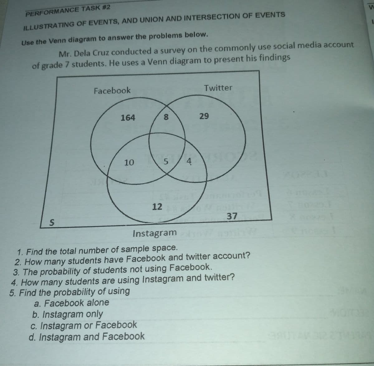 PERFORMANCE TASK # 2
ILLUSTRATING OF EVENTS, AND UNION AND INTERSECTION OF EVENTS
Use the Venn diagram to answer the problems below.
Mr. Dela Cruz conducted a survey on the commonly use social media account
of grade 7 students. He uses a Venn diagram to present his findings
Facebook
Twitter
164
8.
29
10
4
12
37
Instagram
enoe
1. Find the total number of sample space.
2. How many students have Facebook and twitter account?
3. The probability of students not using Facebook.
4. How many students are using Instagram and twitter?
5. Find the probability of using
a. Facebook alone
b. Instagram only
c. Instagram or Facebook
d. Instagram and Facebook
00
5.

