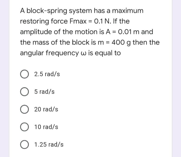 A block-spring system has a maximum
restoring force Fmax = 0.1 N. If the
amplitude of the motion is A = 0.01 m and
%3D
the mass of the block is m = 400 g then the
angular frequency w is equal to
O 2.5 rad/s
O 5 rad/s
20 rad/s
O 10 rad/s
O 1.25 rad/s
