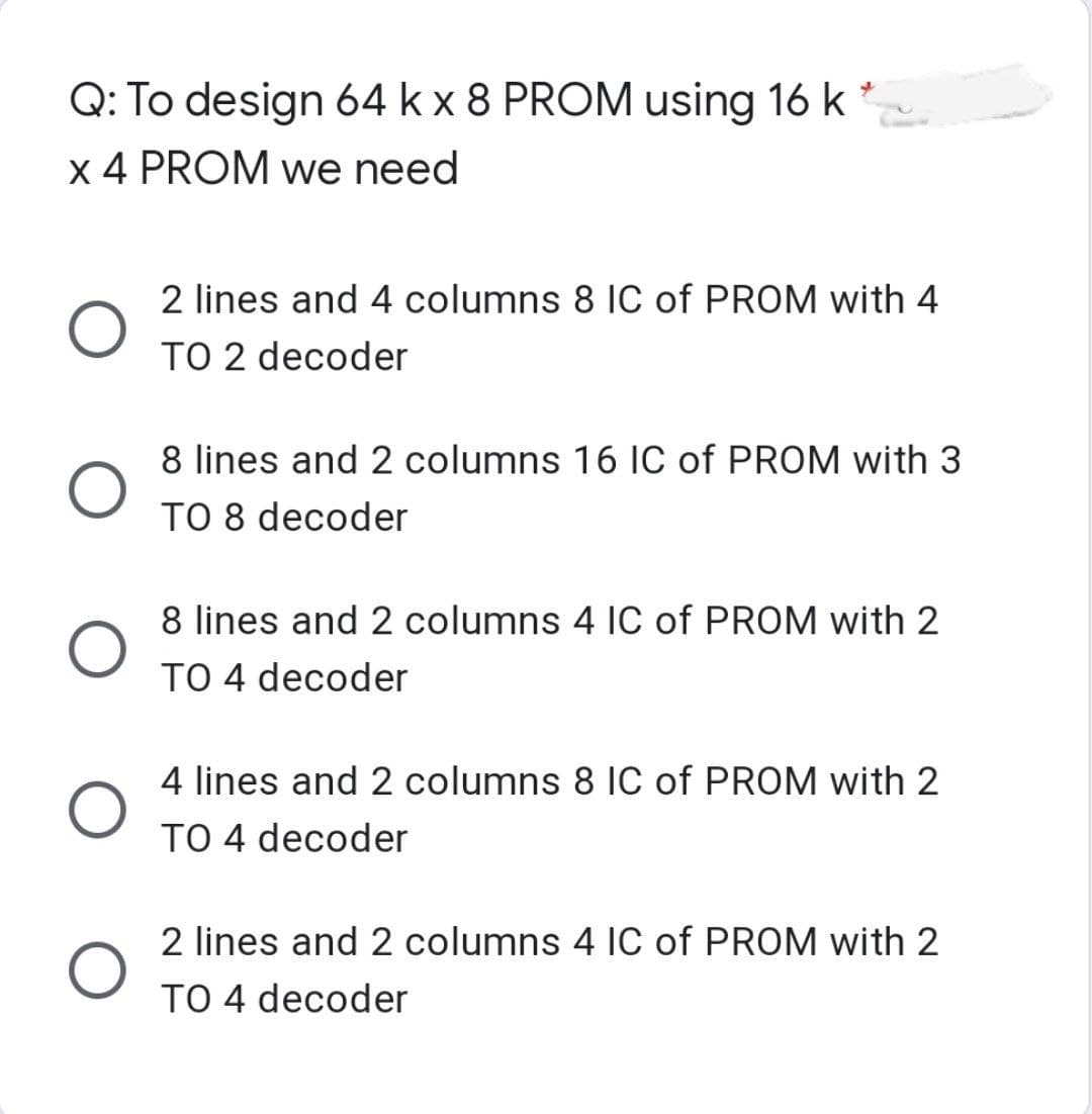 Q: To design 64 k x 8 PROM using 16 k
x 4 PROM we need
O
O
O
O
2 lines and 4 columns 8 IC of PROM with 4
TO 2 decoder
8 lines and 2 columns 16 IC of PROM with 3
TO 8 decoder
8 lines and 2 columns 4 IC of PROM with 2
TO 4 decoder
4 lines and 2 columns 8 IC of PROM with 2
TO 4 decoder
2 lines and 2 columns 4 IC of PROM with 2
TO 4 decoder