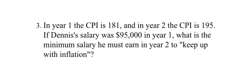 In year 1 the CPI is 181, and in year 2 the CPI is 195.
If Dennis's salary was $95,000 in year 1, what is the
minimum salary he must earn in year 2 to "keep up
with inflation"?
