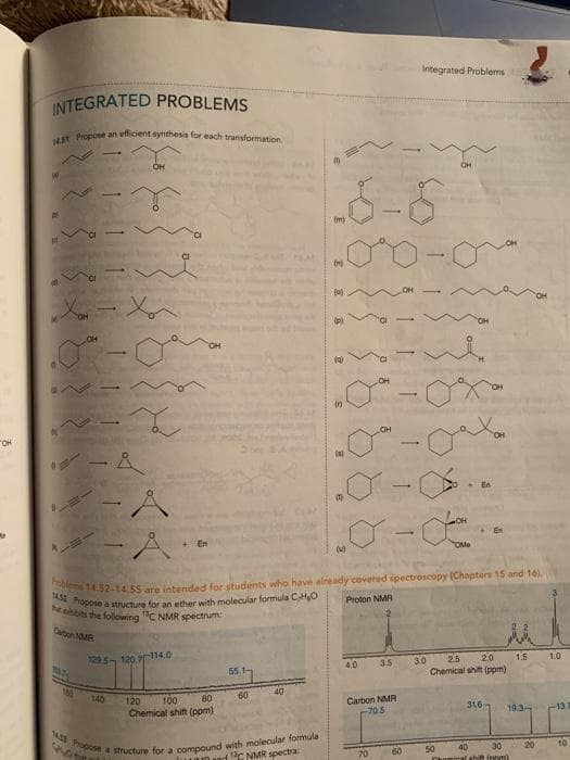 143 Propose a structure fora compound with molecular formula
1432 Propose a structure for an ether with molecular formula CHO
Integrated Problems
INTEGRATED PROBLEMS
Hst Propose an efficient synthesis for each transformation
OH
OH
(m)
OH
OH
"OH
-
(s)
ーA
+En
OMe
M 14.32-14.55 are intended for students who have already covered spectroscopy (Chapters 15 and 16).
Proton NMR
bts the following C NMR spectrum
Caton NMA
129.5 120.7114.0
3.0
4.0
3.5
25
20
1.5
1.0
55.1-
Chemical shift (ppm)
140
120
80
60
40
100
Carbon NMR
-70.5
316
Chemical shift (ppm)
19.3-
-137
60
50
40
30
20
10
luun and "C NMR spectra:
70
inal shift innm
