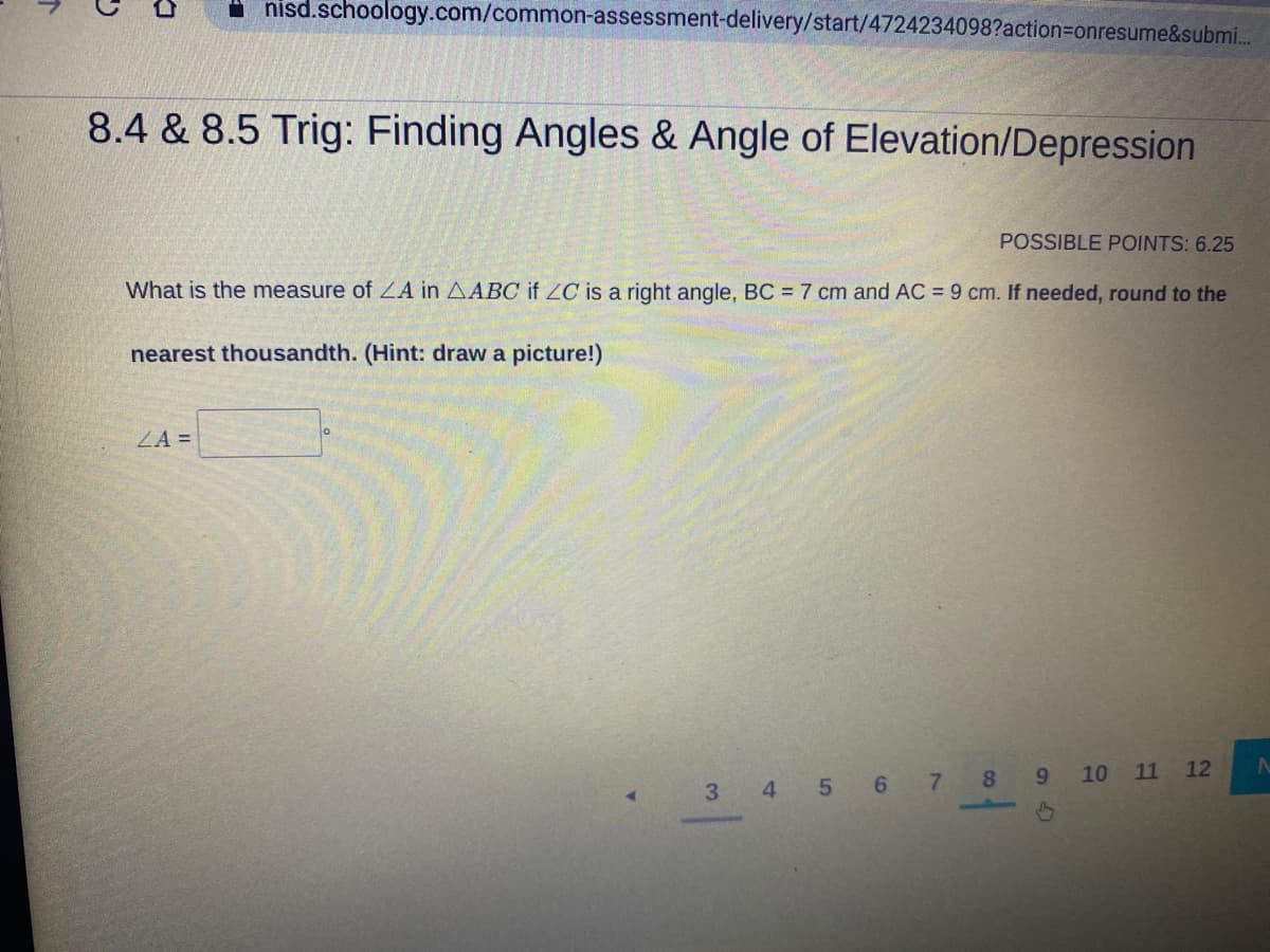 I nisd.schoology.com/common-assessment-delivery/start/4724234098?action=Donresume&submi.
8.4 & 8.5 Trig: Finding Angles & Angle of Elevation/Depression
POSSIBLE POINTS: 6.25
What is the measure of ZA in AABC if ZC is a right angle, BC = 7 cm and AC = 9 cm. If needed, round to the
nearest thousandth. (Hint: draw a picture!)
ZA =
8
10 11 12
3 4 5 6 7
