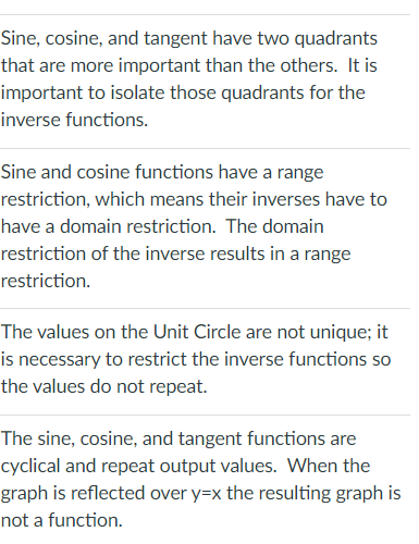 Sine, cosine, and tangent have two quadrants
that are more important than the others. It is
important to isolate those quadrants for the
inverse functions.
Sine and cosine functions have a range
restriction, which means their inverses have to
have a domain restriction. The domain
restriction of the inverse results in a range
restriction.
The values on the Unit Circle are not unique; it
is necessary to restrict the inverse functions so
the values do not repeat.
The sine, cosine, and tangent functions are
cyclical and repeat output values. When the
graph is reflected over y=x the resulting graph is
not a function.
