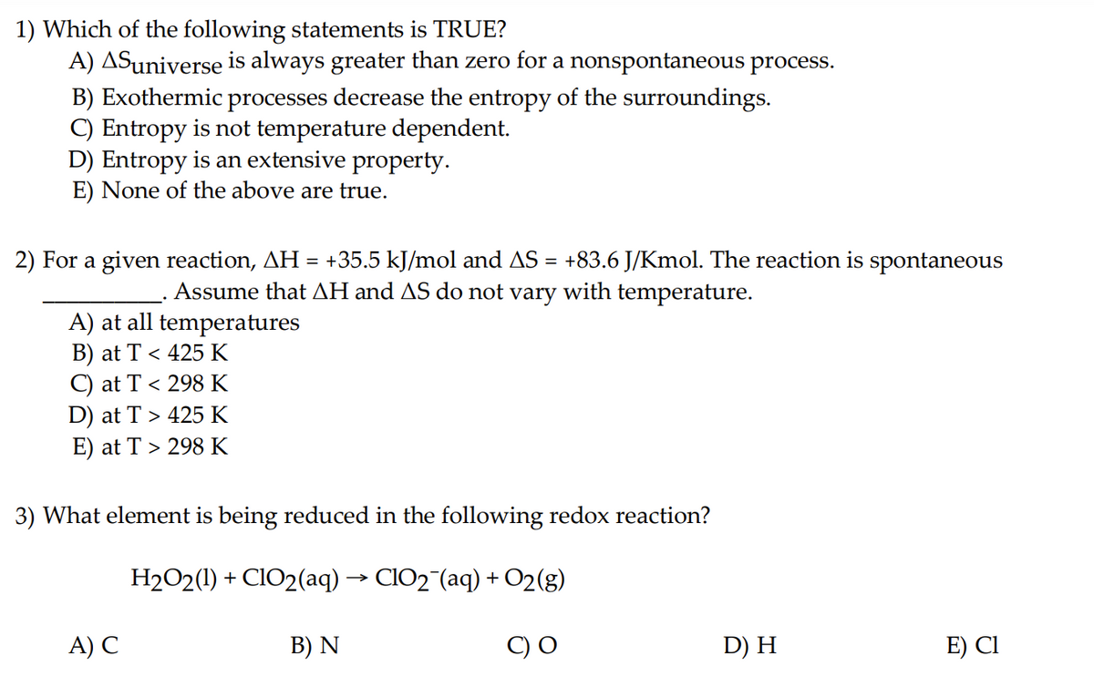 1) Which of the following statements is TRUE?
A) ASuniverse is always greater than zero for a nonspontaneous process.
B) Exothermic processes decrease the entropy of the surroundings.
C) Entropy is not temperature dependent.
D) Entropy is an extensive property.
E) None of the above are true.
2) For a given reaction, AH = +35.5 kJ/mol and AS = +83.6 J/Kmol. The reaction is spontaneous
Assume that AH and AS do not vary with temperature.
A) at all temperatures
B) at T < 425 K
C) at T < 298 K
D) at T > 425 K
E) at T > 298 K
3) What element is being reduced in the following redox reaction?
H₂O2(1) + ClO2(aq) → ClO₂¯(aq) + O2(g)
C) O
A) C
B) N
D) H
E) Cl