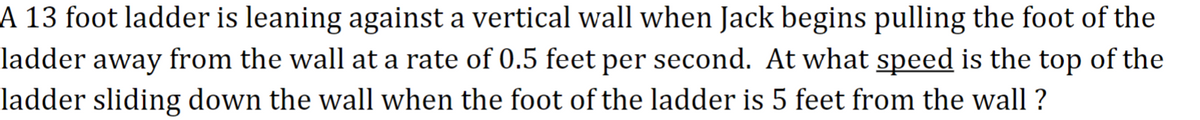 A 13 foot ladder is leaning against a vertical wall when Jack begins pulling the foot of the
ladder away from the wall at a rate of 0.5 feet per second. At what speed is the top of the
ladder sliding down the wall when the foot of the ladder is 5 feet from the wall?