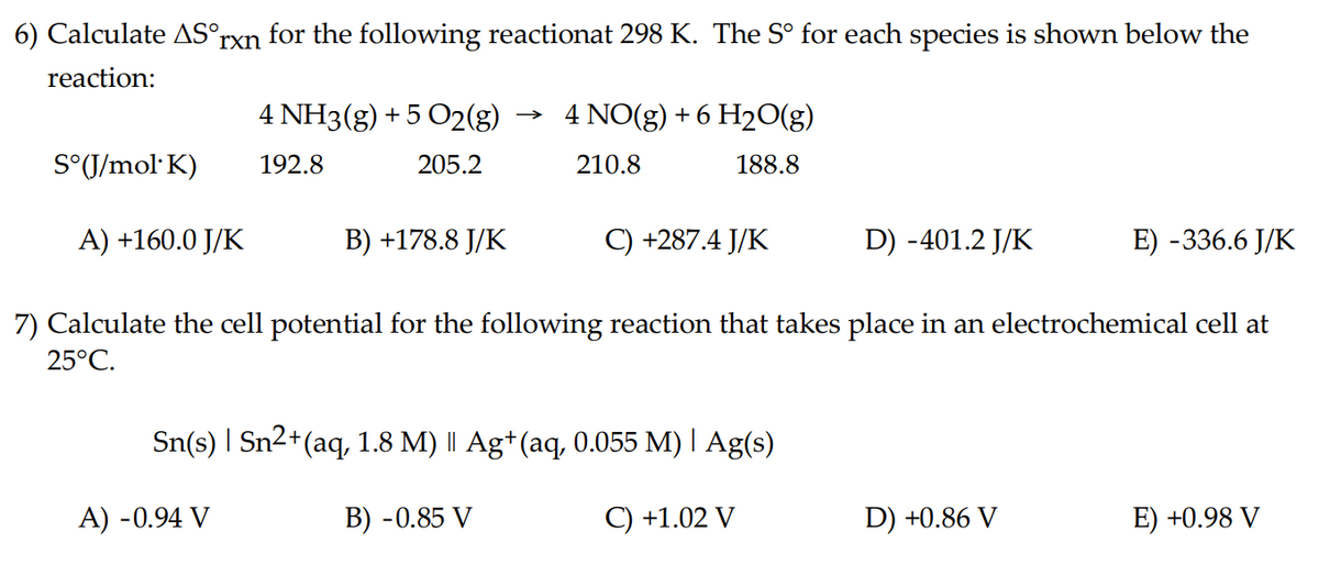 6) Calculate AS°rxn for the following reactionat 298 K. The Sº for each species is shown below the
reaction:
S°(J/mol K)
A) +160.0 J/K
4 NH3(g) + 5 O2(g)
192.8
205.2
B) +178.8 J/K
A) -0.94 V
4 NO(g) + 6 H₂O(g)
210.8
188.8
+287.4 J/K
Sn(s) | Sn²+ (aq, 1.8 M) || Ag+ (aq, 0.055 M) | Ag(s)
B) -0.85 V
C) +1.02 V
D) -401.2 J/K
7) Calculate the cell potential for the following reaction that takes place in an electrochemical cell at
25°C.
E) -336.6 J/K
D) +0.86 V
E) +0.98 V