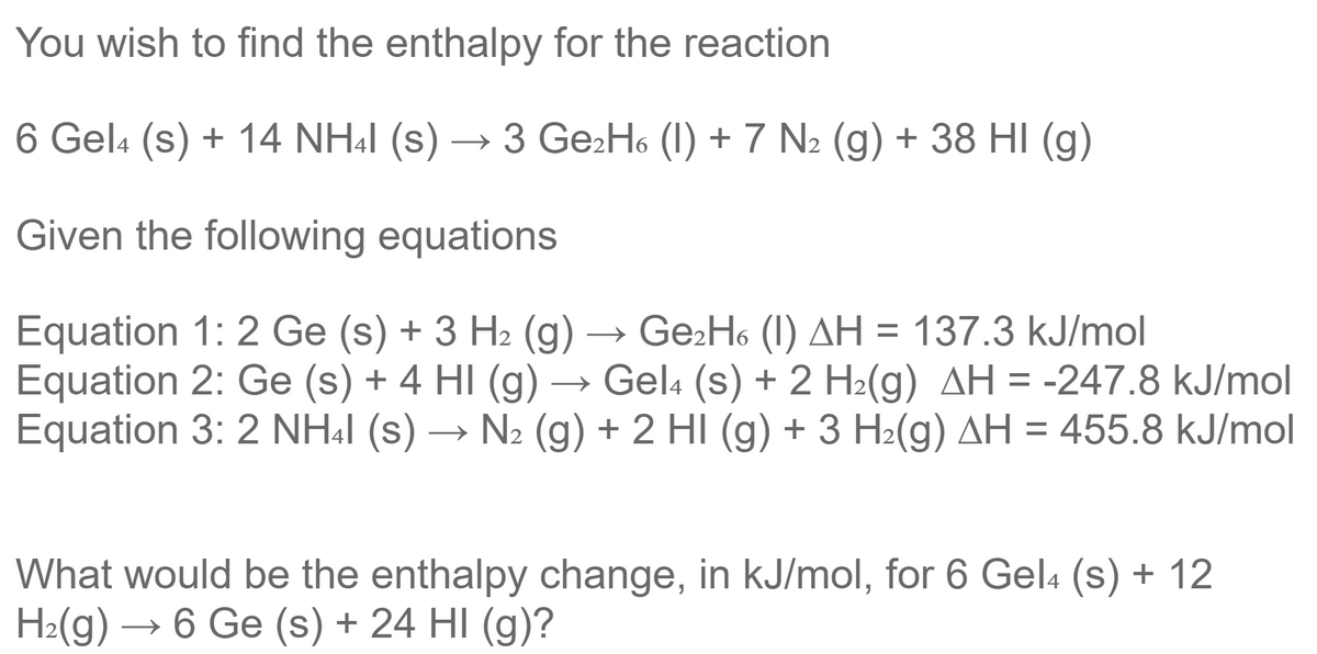 You wish to find the enthalpy for the reaction
6 Gel4 (s) + 14 NH41 (s) → 3 Ge₂H6 (1) + 7 N₂ (g) + 38 HI (g)
Given the following equations
Equation 1: 2 Ge (s) + 3 H₂ (g) Ge₂H6 (1) AH = 137.3 kJ/mol
Equation 2: Ge (s) + 4 HI (g) → Gel4 (s) + 2 H₂(g) AH = -247.8 kJ/mol
Equation 3: 2 NH4I (s) → N₂ (g) + 2 HI (g) + 3 H₂(g) AH = 455.8 kJ/mol
What would be the enthalpy change, in kJ/mol, for 6 Gel4 (s) + 12
H₂(g) → 6 Ge (s) + 24 HI (g)?