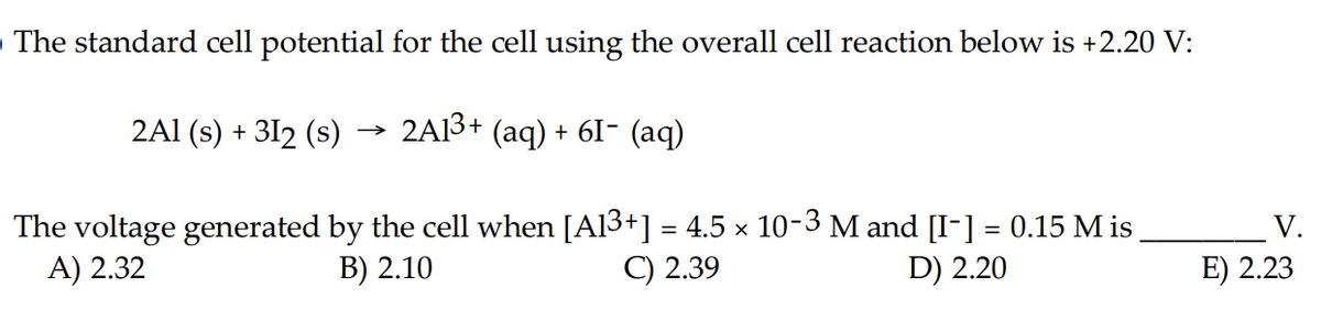 The standard cell potential for the cell using the overall cell reaction below is +2.20 V:
2A1 (s) + 312 (s)
2A1³+ (aq) + 6I− (aq)
→>>>
The voltage generated by the cell when [A13+] = 4.5 × 10-3 M and [I-] = 0.15 Mis
A) 2.32
B) 2.10
C) 2.39
D) 2.20
V.
E) 2.23