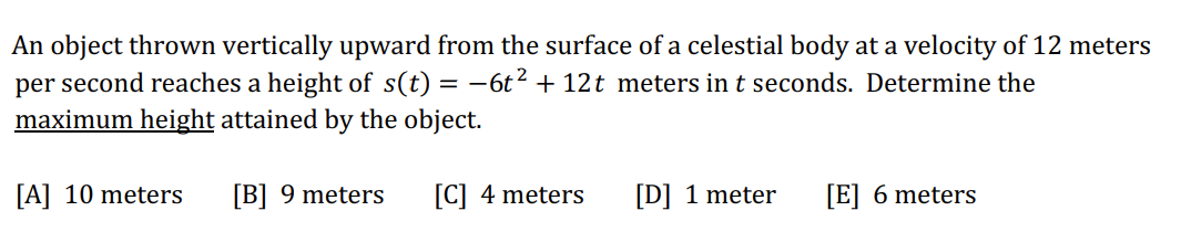 An object thrown vertically upward from the surface of a celestial body at a velocity of 12 meters
per second reaches a height of s(t) = −6t² + 12t meters in t seconds. Determine the
maximum height attained by the object.
[B] 9 meters
[A] 10 meters
[C] 4 meters
[D] 1 meter [E] 6 meters
