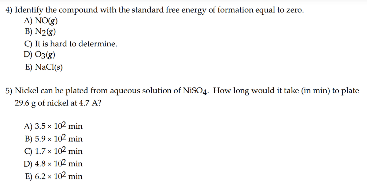 4) Identify the compound with the standard free energy of formation equal to zero.
A) NO(g)
B) N₂(g)
C) It is hard to determine.
D) 03 (8)
E) NaCl(s)
5) Nickel can be plated from aqueous solution of NiSO4. How long would it take (in min) to plate
29.6 g of nickel at 4.7 A?
A) 3.5 × 102 min
B) 5.9 × 102 min
C) 1.7 × 102 min
D) 4.8 × 102 min
E) 6.2 × 102 min