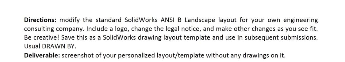Directions: modify the standard SolidWorks ANSI B Landscape layout for your own engineering
consulting company. Include a logo, change the legal notice, and make other changes as you see fit.
Be creative! Save this as a SolidWorks drawing layout template and use in subsequent submissions.
Usual DRAWN BY.
Deliverable: screenshot of your personalized layout/template without any drawings on it.