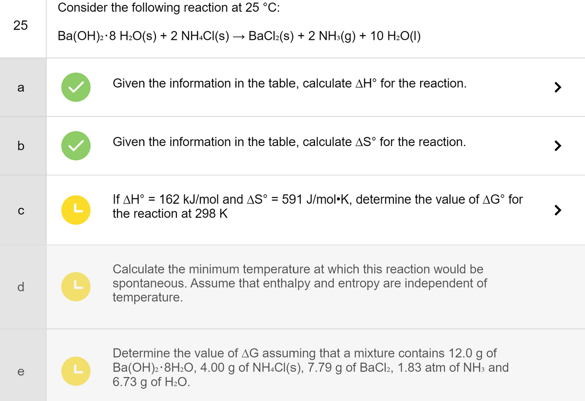 25
a
b
C
d
e
CD
Consider the following reaction at 25 °C:
Ba(OH)2.8 H₂O(s) + 2 NH4Cl(s) BaCl(s) + 2 NH3(g) + 10 H2O()
L
L
L
Given the information in the table, calculate AH° for the reaction.
Given the information in the table, calculate AS° for the reaction.
If AH° = 162 kJ/mol and AS° = 591 J/mol•K, determine the value of AGⓇ for
the reaction at 298 K
Calculate the minimum temperature at which this reaction would be
spontaneous. Assume that enthalpy and entropy are independent of
temperature.
Determine the value of AG assuming that a mixture contains 12.0 g of
Ba(OH)2 · 8H₂O, 4.00 g of NH4Cl(s), 7.79 g of BaCl2, 1.83 atm of NH³ and
6.73 g of H₂O.