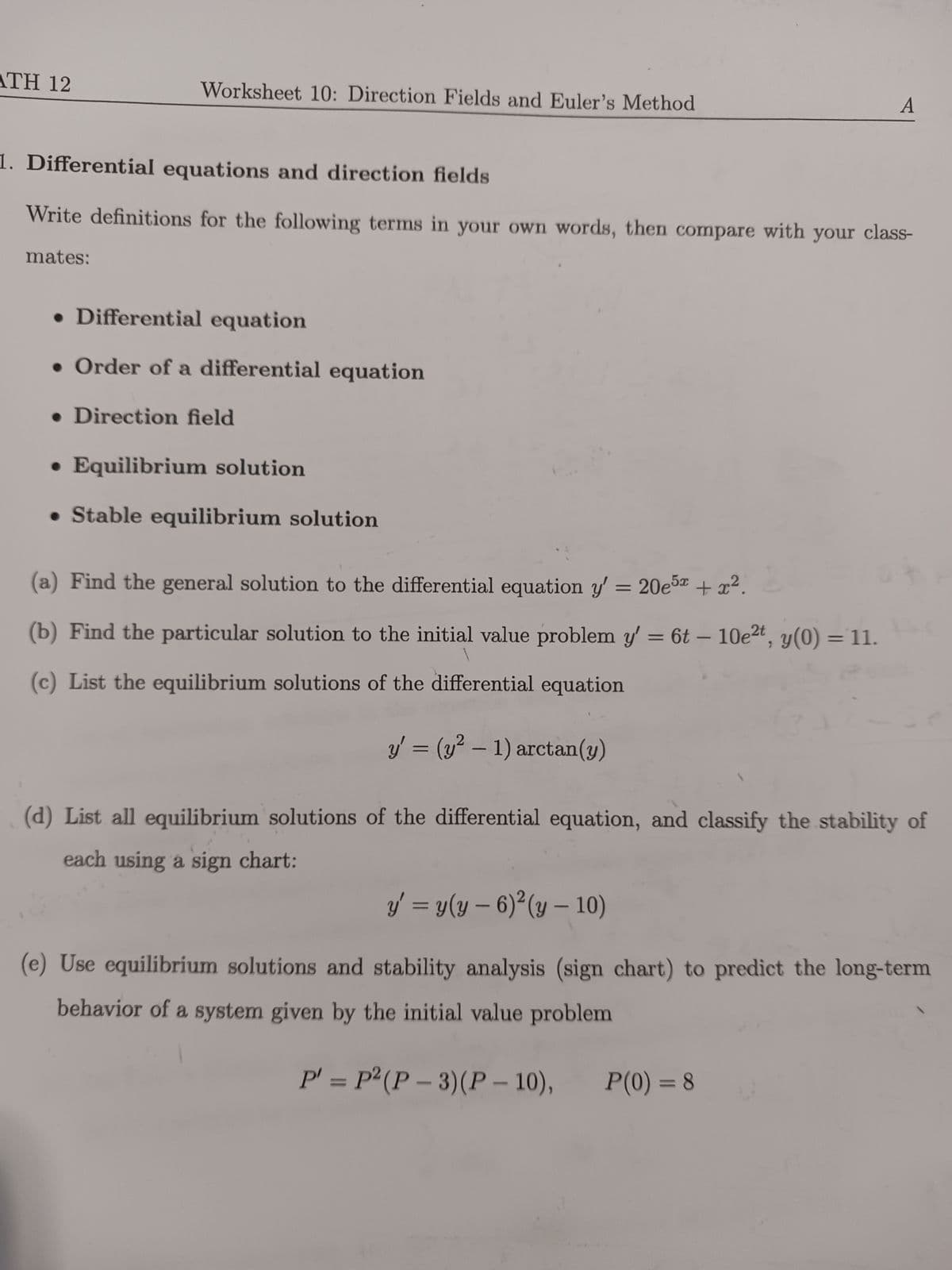 ATH 12
Worksheet 10: Direction Fields and Euler's Method
1. Differential equations and direction fields
Write definitions for the following terms in your own words, then compare with your class-
mates:
• Differential equation
Order of a differential equation
• Direction field
• Equilibrium solution
• Stable equilibrium solution
(a) Find the general solution to the differential equation y' = 20e5x + x².
(b) Find the particular solution to the initial value problem y' = 6t - 10e²t, y(0) = 11.
(c) List the equilibrium solutions of the differential equation
y = (y² - 1) arctan(y)
A
(d) List all equilibrium solutions of the differential equation, and classify the stability of
each using a sign chart:
y' = y(y - 6)²(y - 10)
(e) Use equilibrium solutions and stability analysis (sign chart) to predict the long-term
behavior of a system given by the initial value problem
P' = P² (P-3) (P-10),
P(0) = 8