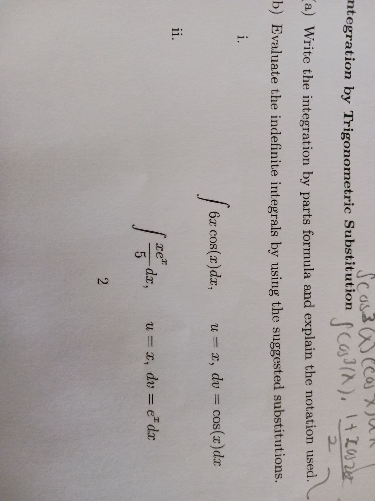 Scos.
ntegration by Trigonometric Substitution
i.
(a) Write the integration by parts formula and explain the notation used.
b) Evaluate the indefinite integrals by using the suggested substitutions.
ii.
[62
6x cos(x) dx,
I
xex
5
-dx,
(
Las ³
2
(X), 1+ 20260
u = x, dv = cos(x) dx
u = x, dv = e dx