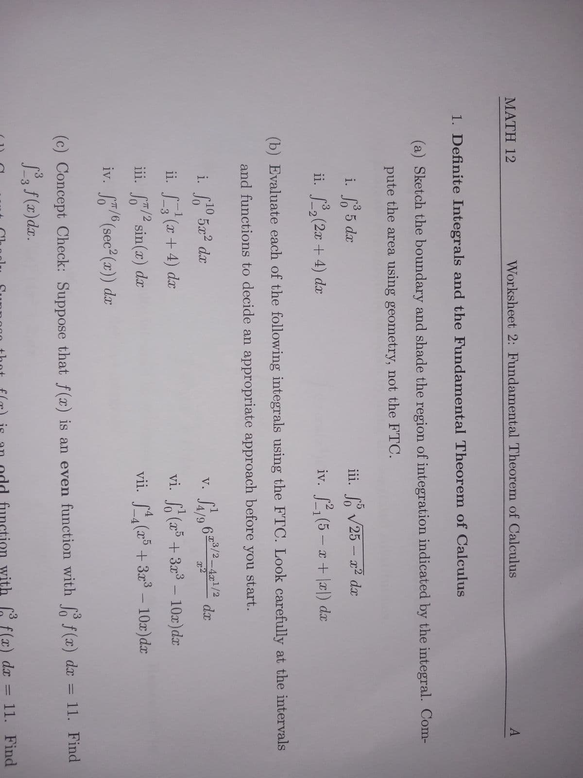 MATH 12
Worksheet 2: Fundamental Theorem of Calculus
1. Definite Integrals and the Fundamental Theorem of Calculus
(a) Sketch the boundary and shade the region of integration indicated by the integral. Com-
pute the area using geometry, not the FTC.
i. So 5 dx
ii. ³₂ (2x + 4) dx
-2
10
2
i. f¹0 5x² dx
(b) Evaluate each of the following integrals using the FTC. Look carefully at the intervals
and functions to decide an appropriate approach before you start.
1
ii. _3²¹ (x+4) dx
-3
iii. f/2 sin(x) dx
√25 - x² dx
iii.
iv. 2₁ (5-x+x) dx
π/6
iv. f/6 (sec²(x)) dx
dx
vi.
(x5 + 3x³ - 10x)dx
4
vii. f(x5 + 3x³ - 10x) dx
V.
A
6x3/2-4x¹/2
3
(c) Concept Check: Suppose that f(x) is an even function with fo f(x) dx = 11. Find
f³3 f(x) dx.
3 f(x) dx = 11. Find
Chodlr. Suppor that f(r) is an odd function with f f(x) dx