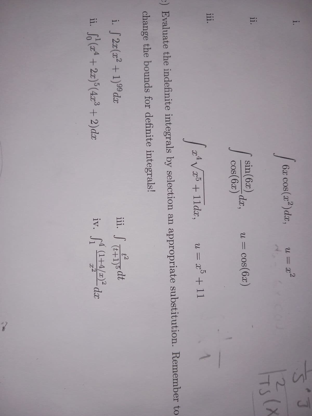 i.
ii.
iii.
1
99
i. f 2x(x² +1) ⁹⁹ dx
ii. S (x² + 2x) 5 (4x³ + 2) dx
6x cos(x²) dx,
sin (6x)
cos(6x)
s
dx,
u = x²
U =
= cos(6x)
iii. S
u = x5 + 11
[a 4√√x5 + 11dx,
V
c) Evaluate the indefinite integrals by selection an appropriate substitution. Remember to
change the bounds for definite integrals!
t²
(t+1)5 dt
1
iv. 4 (1+4/a)2 da
dx
J1
J
Š
173(x
2
TS