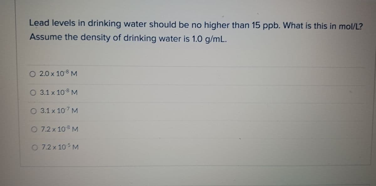 Lead levels in drinking water should be no higher than 15 ppb. What is this in mol/L?
Assume the density of drinking water is 1.0 g/mL.
O 2.0 x 10-⁹ M
O 3.1 x 10 ⁹ M
O 3.1 x 107 M
O 7.2 x 10 8 M
O 7.2 x 10 5 M