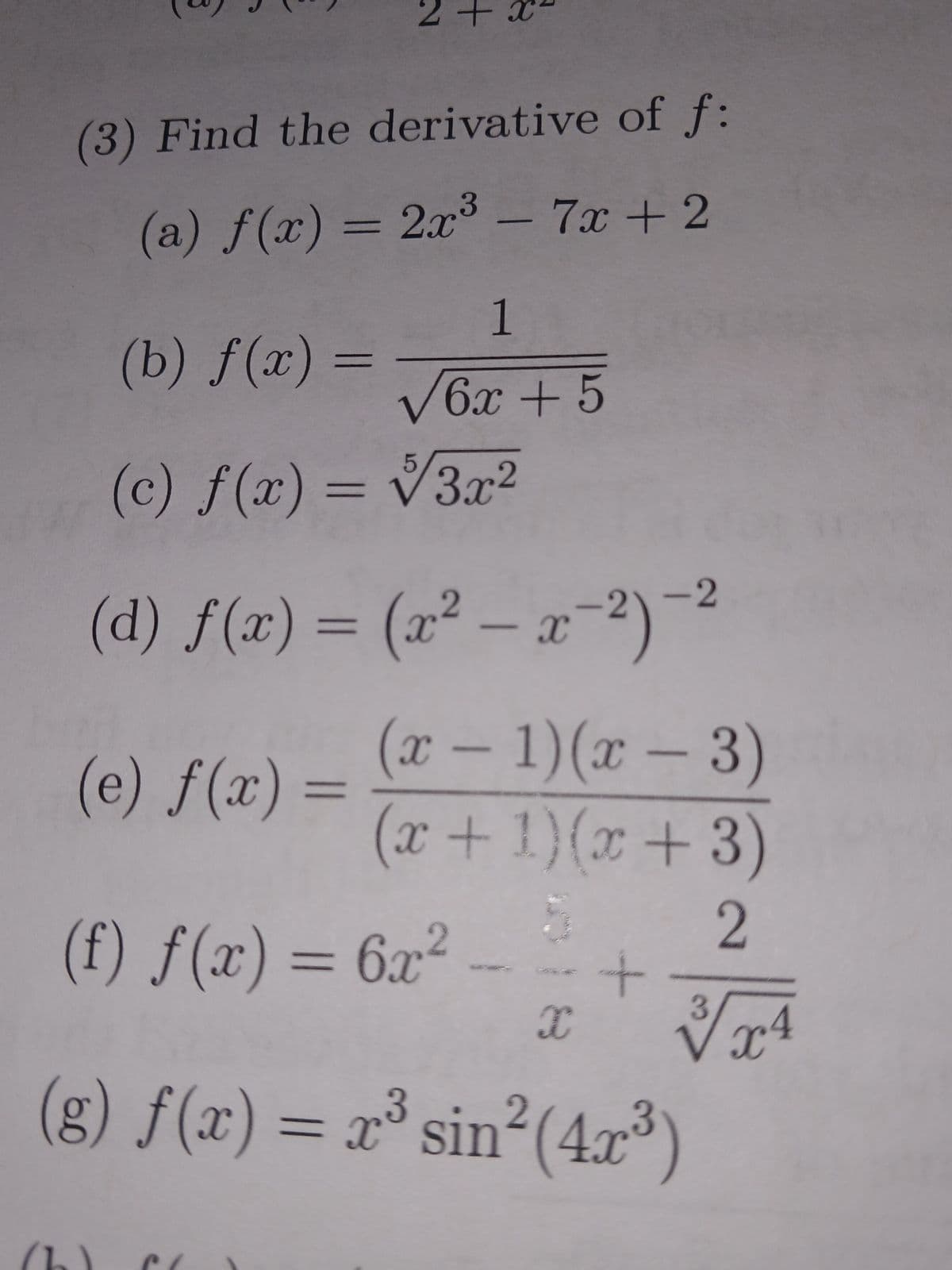 N
of f:
(a) f(x) = 2x³ - 7x + 2
(b) f(x)=
5
(c) f(x) = √3x²
(d) f(x) = (x²-x-2)-²
(x - 1)(x-3)
(x + 1)(x+3)
(e) f(x) =
+
(3) Find the derivative
فره
1
√6x + 5
(f) f(x) = 6x² -
5
X
+
2
3
✓/x4
2
(g) f(x) = x³ sin²(4x³)