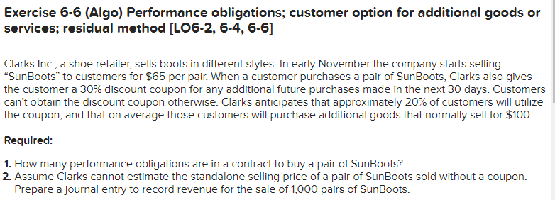 Exercise 6-6 (Algo) Performance obligations; customer option for additional goods or
services; residual method [LO6-2, 6-4, 6-6]
Clarks Inc., a shoe retailer, sells boots in different styles. In early November the company starts selling
"SunBoots" to customers for $65 per pair. When a customer purchases a pair of SunBoots, Clarks also gives
the customer a 30% discount coupon for any additional future purchases made in the next 30 days. Customers
can't obtain the discount coupon otherwise. Clarks anticipates that approximately 20% of customers will utilize
the coupon, and that on average those customers will purchase additional goods that normally sell for $100.
Required:
1. How many performance obligations are in a contract to buy a pair of SunBoots?
2. Assume Clarks cannot estimate the standalone selling price of a pair of SunBoots sold without a coupon.
Prepare a journal entry to record revenue for the sale of 1,000 pairs of SunBoots.
