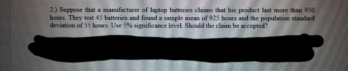 2) Suppose that a manufacturer of laptop batteries claims that his product last more than 950
hours. They test 45 batteries and found a sample mean of 925 hours and the population standard
deviation of 55 hours Use 5% significance level Should the claim be accepted?
