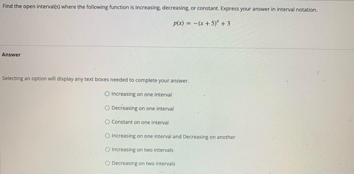 Find the open interval(s) where the following function is increasing, decreasing, or constant. Express your answer in interval notation.
p(x) = -(x + 5)* + 3
Answer
Selecting an option will display any text boxes needed to complete your answer.
O Increasing on one interval
O Decreasing on one interval
O Constant on one interval
O Increasing on one interval and Decreasing on another
O Increasing on two intervals
O Decreasing on two intervals
