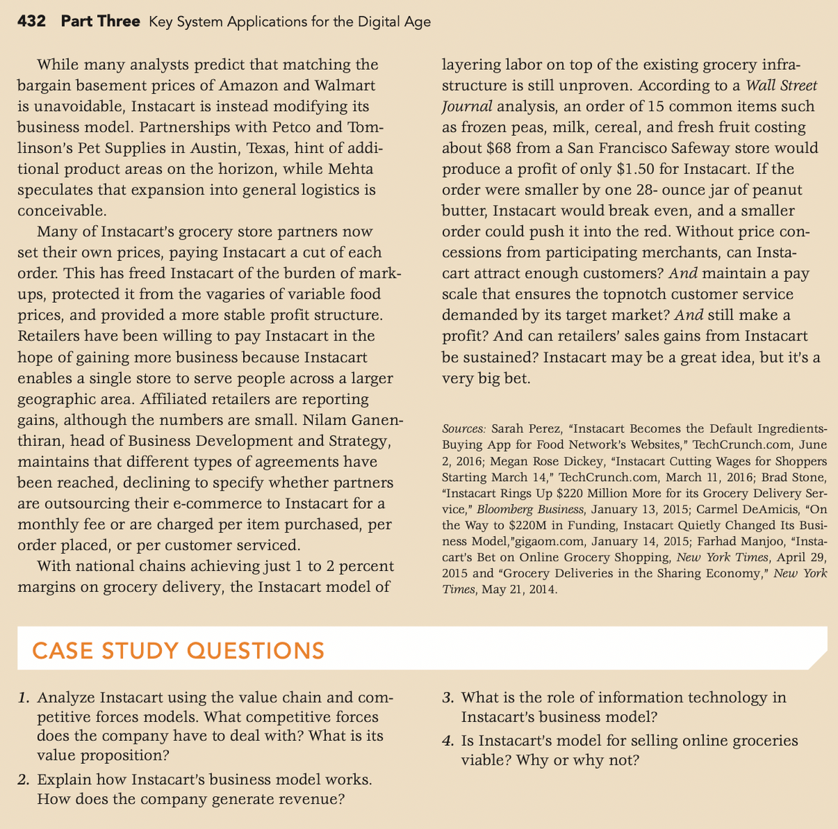 432 Part Three Key System Applications for the Digital Age
While many analysts predict that matching the
bargain basement prices of Amazon and Walmart
is unavoidable, Instacart is instead modifying its
business model. Partnerships with Petco and Tom-
linson's Pet Supplies in Austin, Texas, hint of addi-
tional product areas on the horizon, while Mehta
speculates that expansion into general logistics is
layering labor on top of the existing grocery infra-
structure is still unproven. According to a Wall Street
Journal analysis, an order of 15 common items such
as frozen peas, milk, cereal, and fresh fruit costing
about $68 from a San Francisco Safeway store would
produce a profit of only $1.50 for Instacart. If the
order were smaller by one 28- ounce jar of peanut
butter, Instacart would break even, and a smaller
order could push it into the red. Without price con-
conceivable.
Many of Instacart's grocery store partners now
set their own prices, paying Instacart a cut of each
cessions from participating merchants, can Insta-
cart attract enough customers? And maintain a pay
scale that ensures the topnotch customer service
demanded by its target market? And still make a
profit? And can retailers' sales gains from Instacart
be sustained? Instacart may be a great idea, but it's a
order. This has freed Instacart of the burden of mark-
ups, protected it from the vagaries of variable food
prices, and provided a more stable profit structure.
Retailers have been willing to pay Instacart in the
hope of gaining more business because Instacart
enables a single store to serve people across a larger
geographic area. Affiliated retailers are reporting
gains, although the numbers are small. Nilam Ganen-
thiran, head of Business Development and Strategy,
maintains that different types of agreements have
been reached, declining to specify whether partners
are outsourcing their e-commerce to Instacart for a
monthly fee or are charged per item purchased, per
order placed, or per customer serviced.
With national chains achieving just 1 to 2 percent
very big bet.
Sources: Sarah Perez, "Instacart Becomes the Default Ingredients-
Buying App for Food Network's Websites," TechCrunch.com, June
2, 2016; Megan Rose Dickey, "Instacart Cutting Wages for Shoppers
Starting March 14," TechCrunch.com, March 11, 2016; Brad Stone,
"Instacart Rings Up $220 Million More for its Grocery Delivery Ser-
vice," Bloomberg Business, January 13, 2015; Carmel DeAmicis, "On
the Way to $220M in Funding, Instacart Quietly Changed Its Busi-
ness Model,"gigaom.com, January 14, 2015; Farhad Manjoo, “Insta-
cart's Bet on Online Grocery Shopping, New York Times, April 29,
2015 and "Grocery Deliveries in the Sharing Economy," New York
Times, May 21, 2014.
margins on grocery delivery, the Instacart model of
CASE STUDY QUESTIONS
1. Analyze Instacart using the value chain and com-
petitive forces models. What competitive forces
does the company have to deal with? What is its
value proposition?
3. What is the role of information technology in
Instacart's business model?
4. Is Instacart's model for selling online groceries
viable? Why or why not?
2. Explain how Instacart's business model works.
How does the company generate revenue?
