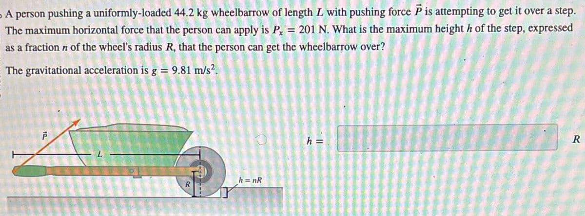 - A person pushing a uniformly-loaded 44.2 kg wheelbarrow of length L with pushing force P is attempting to get it over a step.
The maximum horizontal force that the person can apply is Px = 201 N. What is the maximum height h of the step, expressed
as a fraction n of the wheel's radius R, that the person can get the wheelbarrow over?
The gravitational acceleration is g = 9.81 m/s².
P
19
L
h = nR
R
h =
R