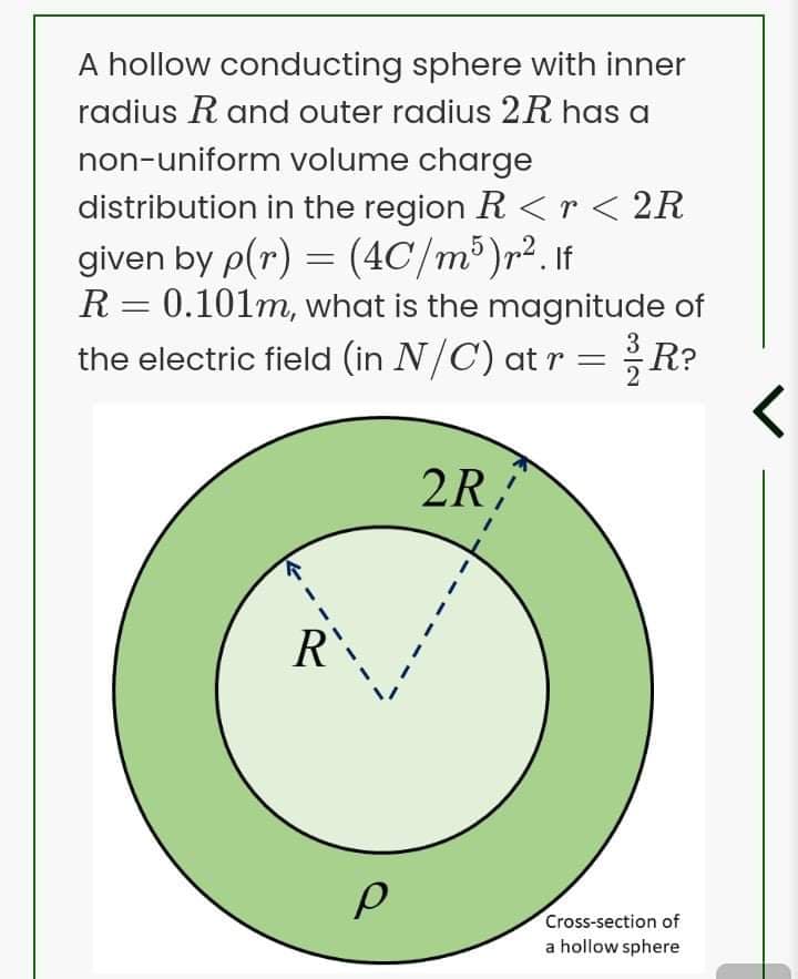 A hollow conducting sphere with inner
radius R and outer radius 2R has a
non-uniform volume charge
distribution in the region R <r< 2R
given by p(r) = (4C/m³)r². If
R = 0.101m, what is the magnitude of
the electric field (in N/C) at r =
3 R?
2R
R
Cross-section of
a hollow sphere
