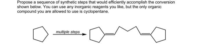 Propose a sequence of synthetic steps that would efficiently accomplish the conversion
shown below. You can use any inorganic reagents you like, but the only organic
compound you are allowed to use is cyclopentane.
multiple steps
