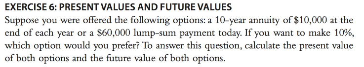 EXERCISE 6: PRESENT VALUES AND FUTURE VALUES
Suppose you were offered the following options: a 10-year annuity of $10,000 at the
end of each year or a $60,000 lump-sum payment today. If you want to make 10%,
which option would you prefer? To answer this question, calculate the present value
of both options and the future value of both options.
