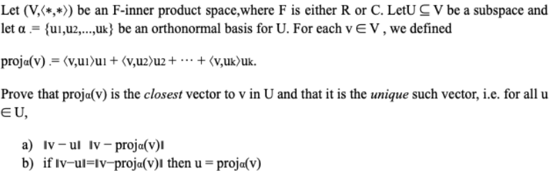 Let (V,(*,*)) be an F-inner product space,where F is either R or C. LetU C V be a subspace and
let a .= {u1,u2,...,uk} be an orthonormal basis for U. For each v E V, we defined
proja(v) .= (v,u1)ui + (v,u2)u2+ ·… + (v,uk)uk.
Prove that proja(v) is the closest vector to v in U and that it is the unique such vector, i.e. for all u
EU,
a) Iv – ul Iv – proja(v)l
b) if Iv-ul=Iv-proja(v)l then u = proja(v)
