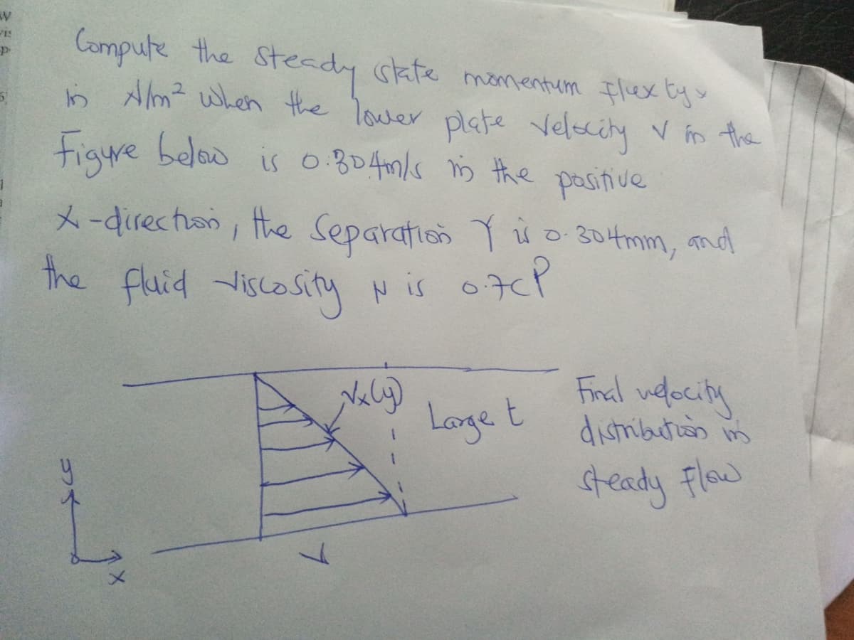 Compute the
b Am? when the lower plate
Steady skte momentum Flex Ey>
momentum Ilex ty
Velscity v in the
Figure beloo is 0.804n/s s the pasitive
X-directan, the Separation Y s o 304mm, md
the fluid viscosity N is o7cP
Naly)
Longe t
Final uelociny
distribution in
teady Flow
