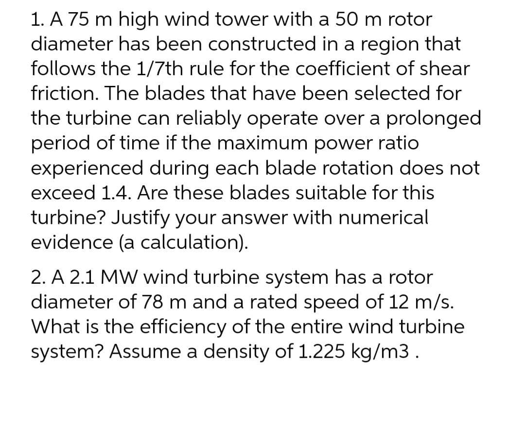 1. A 75 m high wind tower with a 50 m rotor
diameter has been constructed in a region that
follows the 1/7th rule for the coefficient of shear
friction. The blades that have been selected for
the turbine can reliably operate over a prolonged
period of time if the maximum power ratio
experienced during each blade rotation does not
exceed 1.4. Are these blades suitable for this
turbine? Justify your answer with numerical
evidence (a calculation).
2. A 2.1 MW wind turbine system has a rotor
diameter of 78 m and a rated speed of 12 m/s.
What is the efficiency of the entire wind turbine
system? Assume a density of 1.225 kg/m3.
