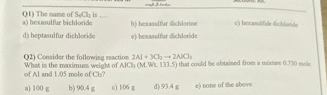 Q1) The name of S6Cl₂ is
a) hexasulfur bichloride
d) heptasulfur dichloride
****
ad inds
b) hexasulfur dichlorine
e) hexasulfur dichloride
c) 106 g
Q2) Consider the following reaction 2A1+ 3Cl2 → 2AlCl3
What is the maximum weight of AlCl3 (M.Wt. 133.5) that could be obtained from a mixture 0.750 mole
of Al and 1.05 mole of Cl₂?
a) 100 g
b) 90.4 g
d) 93.4 g
All.
c) hexasulfide dichloride
e) none of the above