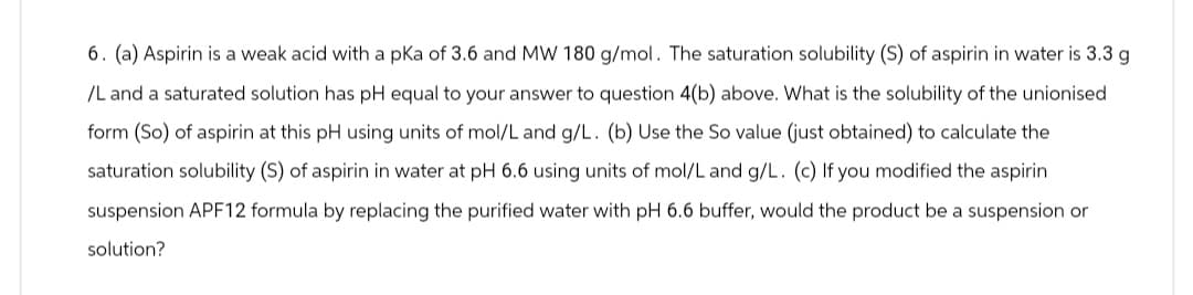 6. (a) Aspirin is a weak acid with a pKa of 3.6 and MW 180 g/mol. The saturation solubility (S) of aspirin in water is 3.3 g
/L and a saturated solution has pH equal to your answer to question 4(b) above. What is the solubility of the unionised
form (So) of aspirin at this pH using units of mol/L and g/L. (b) Use the So value (just obtained) to calculate the
saturation solubility (S) of aspirin in water at pH 6.6 using units of mol/L and g/L. (c) If you modified the aspirin
suspension APF12 formula by replacing the purified water with pH 6.6 buffer, would the product be a suspension or
solution?