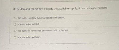 If the demand for money exceeds the available supply, it can be expected that:
O the money supply curve will shift to the right.
interest rates will fall.
the demand for money curve will shift to the left.
O interest rates will rise.
