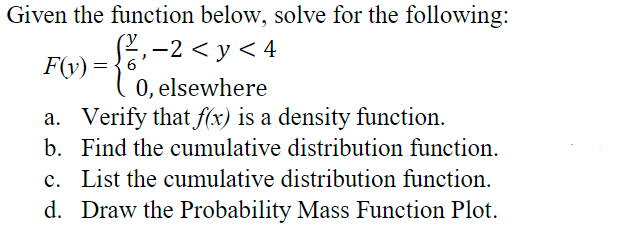 Given the function below, solve for the following:
-2 < y < 4
0, elsewhere
a. Verify that f(x) is a density function.
F(v) =
b. Find the cumulative distribution function.
c. List the cumulative distribution function.
d. Draw the Probability Mass Function Plot.
