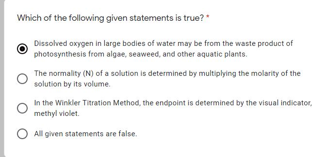 Which of the following given statements is true? *
Dissolved oxygen in large bodies of water may be from the waste product of
photosynthesis from algae, seaweed, and other aquatic plants.
The normality (N) of a solution is determined by multiplying the molarity of the
solution by its volume.
In the Winkler Titration Method, the endpoint is determined by the visual indicator,
methyl violet.
All given statements are false.
