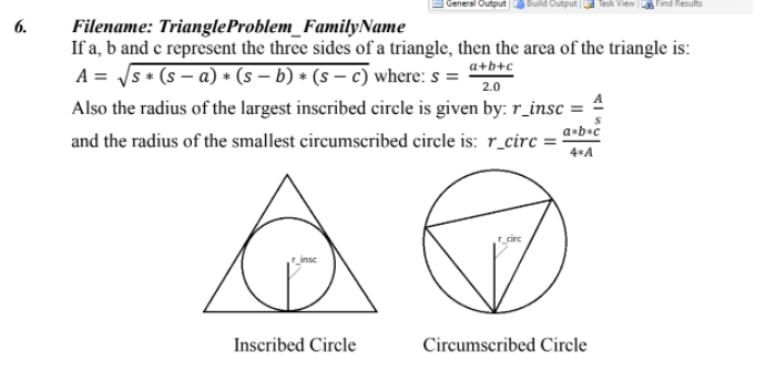 General Output
Find Results
6.
Filename: TriangleProblem_FamilyName
If a, b and e represcent the three sides of a triangle, then the arca of the triangle is:
A = /s + (s – a) + (s – b) * (s – c where: s = “tb+c
Also the radius of the largest inscribed circle is given by: r_insc = 4
and the radius of the smallest circumscribed circle is: r_circ =-
2.0
a•b•c
4*A
circ
_inse
Inscribed Circle
Circumscribed Circle
