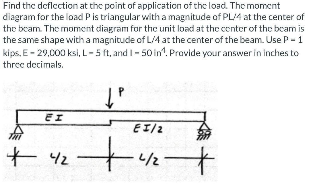 Find the deflection at the point of application of the load. The moment
diagram for the load P is triangular with a magnitude of PL/4 at the center of
the beam. The moment diagram for the unit load at the center of the beam is
the same shape with a magnitude of L/4 at the center of the beam. Use P = 1
kips, E = 29,000 ksi, L = 5 ft, and I = 50 in4. Provide your answer in inches to
three decimals.
P
EI
EI/2
+42 +
-4/2
+