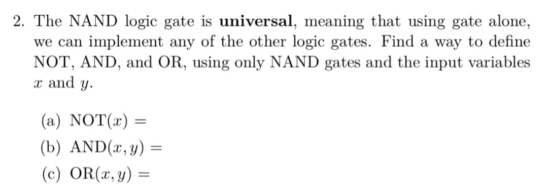 2. The NAND logic gate is universal, meaning that using gate alone,
we can implement any of the other logic gates. Find a way to define
NOT, AND, and OR, using only NAND gates and the input variables
x and y.
(a) NOT(x) =
(b) AND(x, y) =
(c) OR(x, y)
