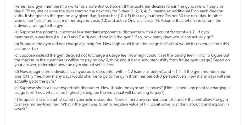 Here's how gym membership works for a potential customer: If the customer decides to join the gym, she will pay J on
day 0. Then, she can use the gym starting the next day for 5 days (1; 2; 3; 4; 5), paying an additional F on each day she
visits. If she goes to the gym on any given day, it costs her (10+ F) that day, but beneÖts her 30 the next day. In other
words, her "costs" are a sum of her psychic costs (10) and actual Onancial costs (F). Assume that, when indi§erent, the
individual will go to the gym.
(a) Suppose the potential customer is a standard exponential discounter with a discount factor of = 12. If gym
membership was free (i.e. J = 0 and F = 0) would she join the gym? If so, how many days would she actually go?
(b) Suppose the gym did not charge a joining fee. How high could it set the usage fee? What would its revenues from this
customer be?
(c) Suppose instead the gym decided not to charge a usage fee. How high could it set the joining fee? [Hint: To Ögure out
the maximum the customer is willing to pay on day 0, think about her discounted utility from future gym usage.] Based on
your answer, determine how the gym should set its fees.
(d) Now imagine the individual is a hyperbolic discounter with = 12 (same as before) and = 12. If the gym membership
was totally free, how many days would she like to go to the gym (from her period-0 perspective)? How many days will she
actually go to the gym?
(e) Suppose she is a naive hyperbolic discounter. How should the gym set its prices? [Hint: Is there any point to charging a
usage fee? If not, what is the highest joining fee the individual will be willing to pay?]
(f) Suppose she is a sophisticated hyperbolic discounter. Now, is there any combination of J and F that will allow the gym
to make money from her? What if the gym was to set a negative value of F? [Donít solve, just think about it and explain in
words.]
