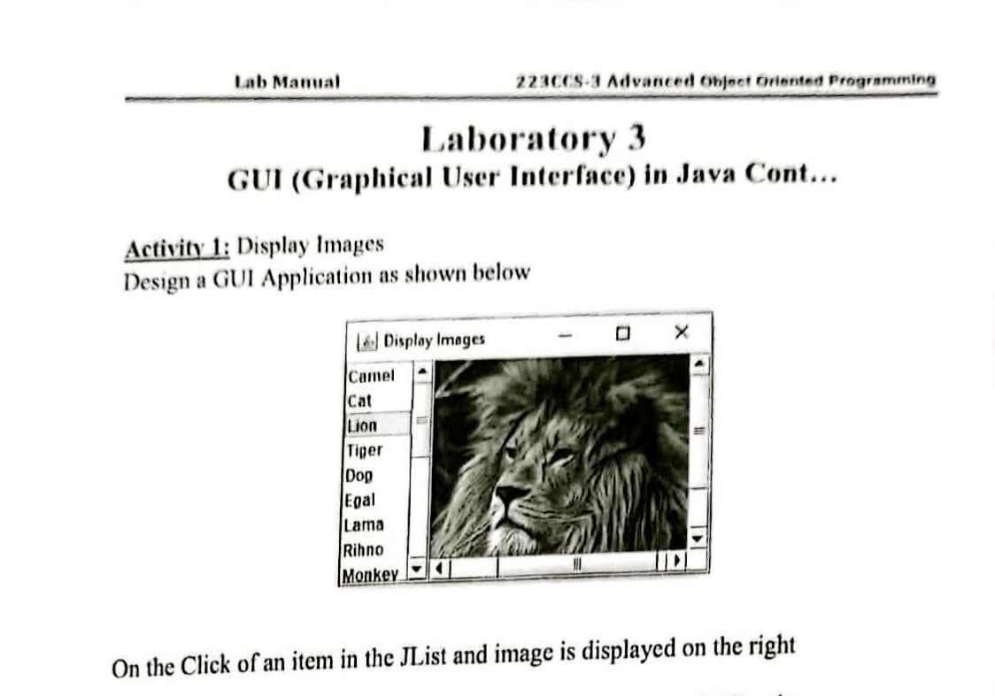 Lab Mamual
223CCS-3 Advanced Object Oriented Programming
Laboratory 3
GUI (Graphical User Interface) in Java Cont...
Activity 1: Display Images
Design a GUI Application as shown below
L Display Images
Camel
Cat
Lion
Tiger
Dop
Egal
Lama
Rihno
Monkey
On the Click of an item in the JList and image is displayed on the right
